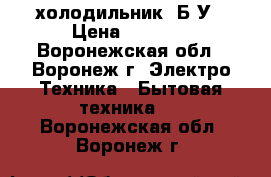 холодильник  Б/У › Цена ­ 1 500 - Воронежская обл., Воронеж г. Электро-Техника » Бытовая техника   . Воронежская обл.,Воронеж г.